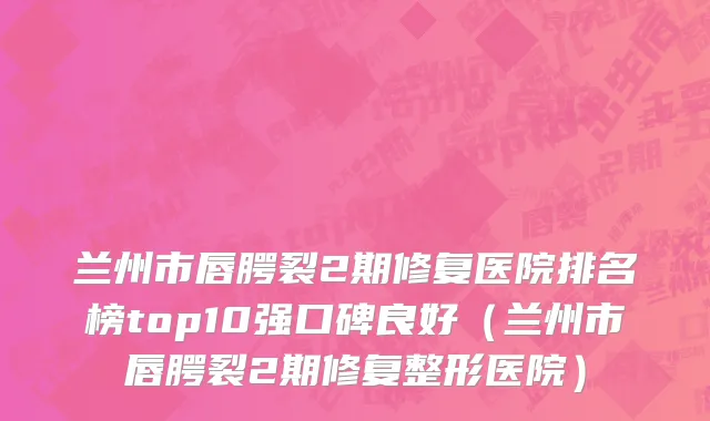 兰州市唇腭裂2期修复医院排名榜top10强口碑良好（兰州市唇腭裂2期修复整形医院）