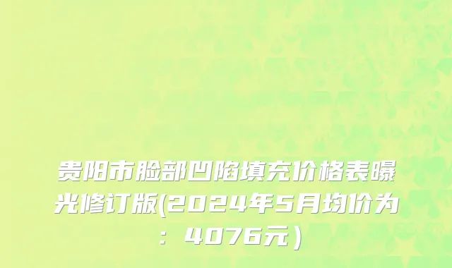 贵阳市脸部凹陷填充价格表曝光修订版(2024年5月均价为：4076元）