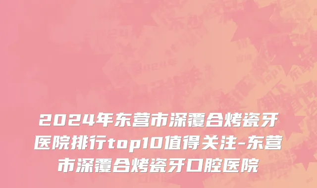 2024年东营市深覆合烤瓷牙医院排行top10值得关注-东营市深覆合烤瓷牙口腔医院