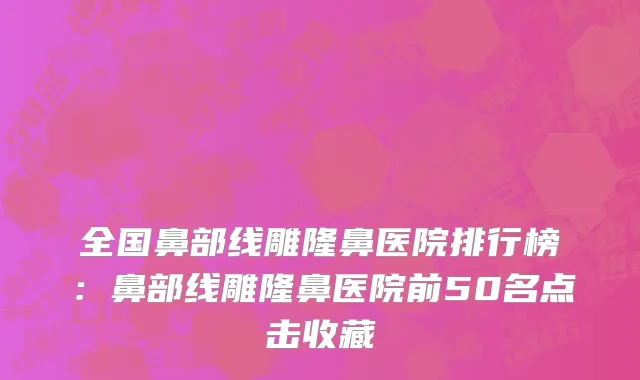 全国鼻部线雕隆鼻医院排行榜：鼻部线雕隆鼻医院前50名点击收藏