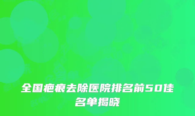 全国疤痕去除医院排名前50佳名单揭晓
