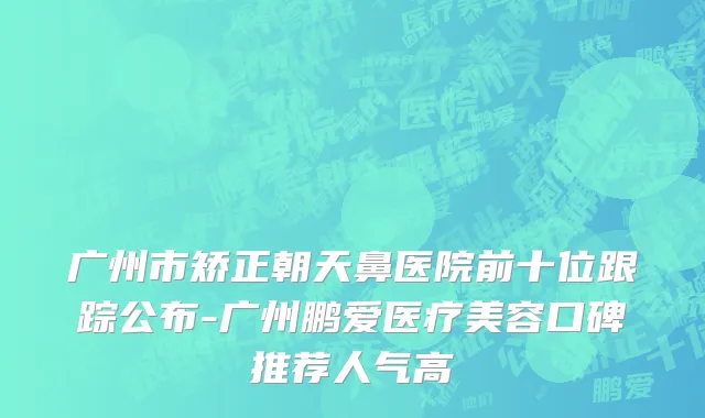广州市矫正朝天鼻医院前十位跟踪公布-广州鹏爱医疗美容口碑推荐人气高