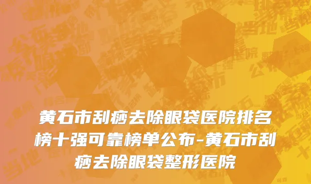 黄石市刮痧去除眼袋医院排名榜十强可靠榜单公布-黄石市刮痧去除眼袋整形医院