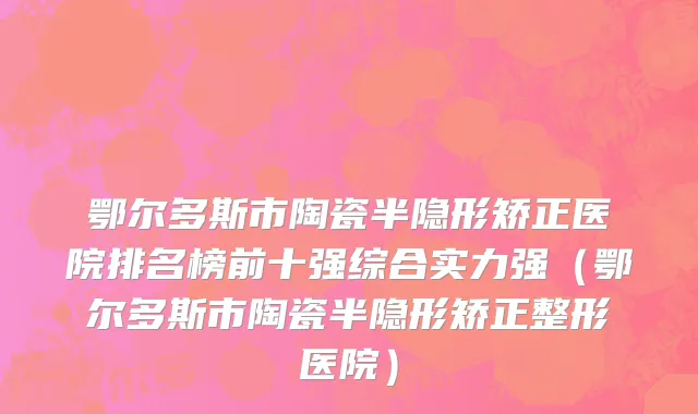 鄂尔多斯市陶瓷半隐形矫正医院排名榜前十强综合实力强（鄂尔多斯市陶瓷半隐形矫正整形医院）