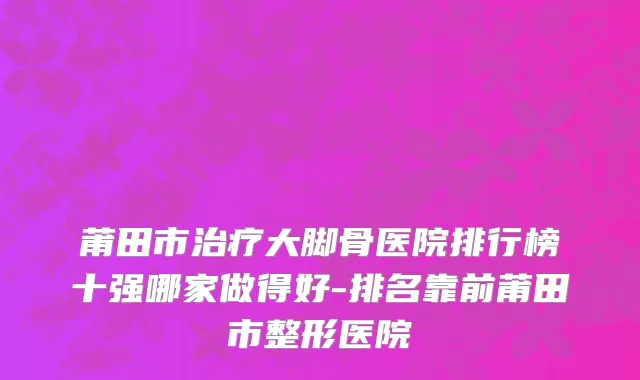 莆田市治疗大脚骨医院排行榜十强哪家做得好-排名靠前莆田市整形医院