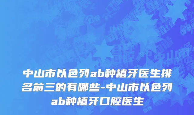 中山市以色列ab种植牙医生排名前三的有哪些-中山市以色列ab种植牙口腔医生