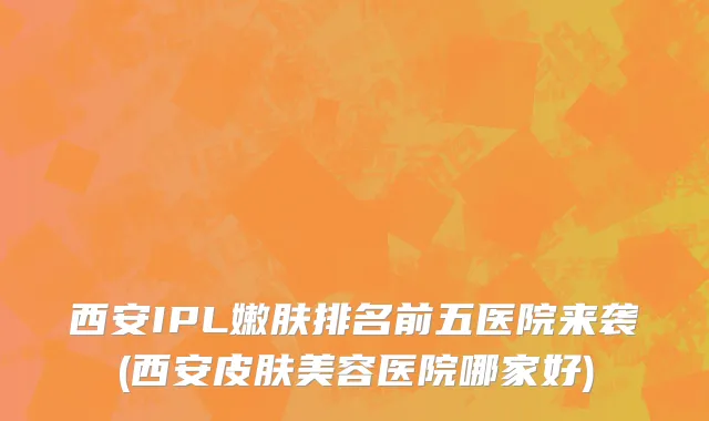 西安IPL嫩肤排名前五医院来袭(西安皮肤美容医院哪家好)