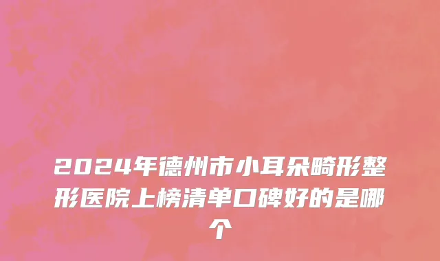 2024年德州市小耳朵畸形整形医院上榜清单口碑好的是哪个