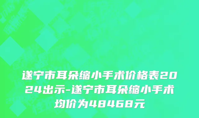 遂宁市耳朵缩小手术价格表2024出示-遂宁市耳朵缩小手术均价为48468元