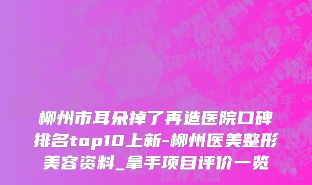 柳州市耳朵掉了再造医院口碑排名top10上新-柳州医美整形美容资料_拿手项目评价一览