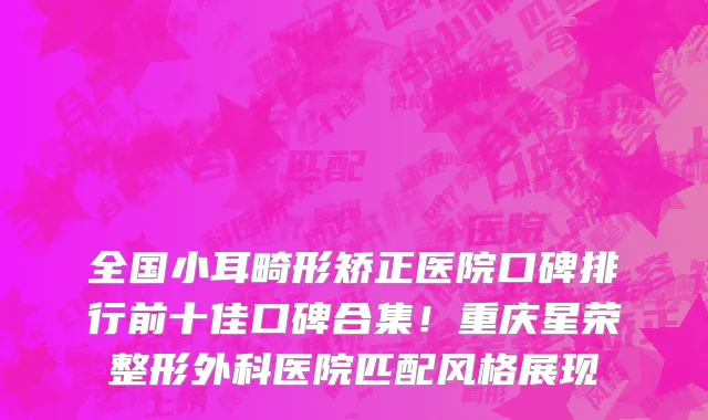 全国小耳畸形矫正医院口碑排行前十佳口碑合集!重庆星荣整形外科医院匹配风格展现