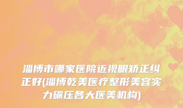 淄博市哪家医院近视眼矫正纠正好(淄博乾美医疗整形美容实力碾压各大医美机构)