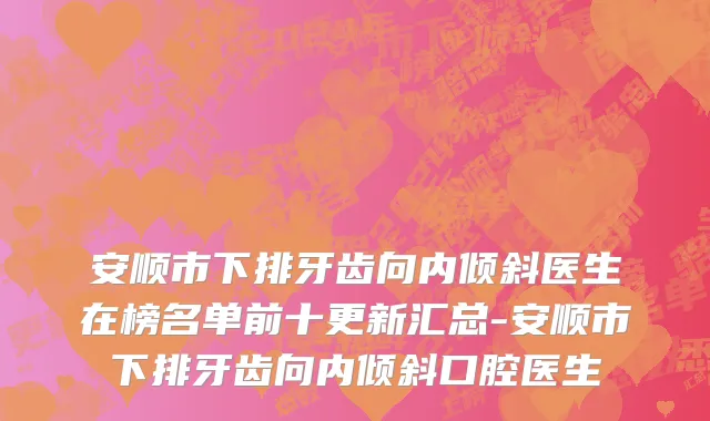 安顺市下排牙齿向内倾斜医生在榜名单前十更新汇总-安顺市下排牙齿向内倾斜口腔医生