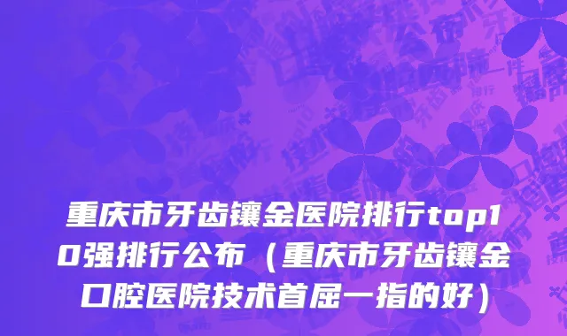 重庆市牙齿镶金医院排行top10强排行公布（重庆市牙齿镶金口腔医院技术首屈一指的好）