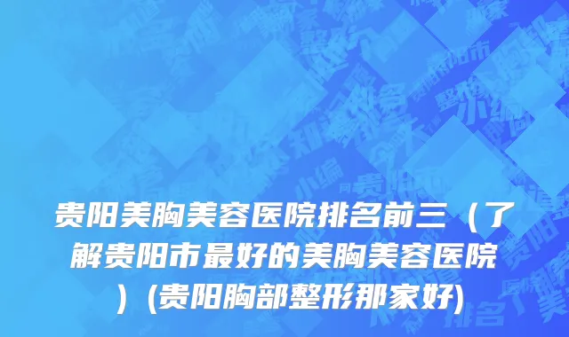 贵阳美胸美容医院排名前三（了解贵阳市最好的美胸美容医院）(贵阳胸部整形那家好)