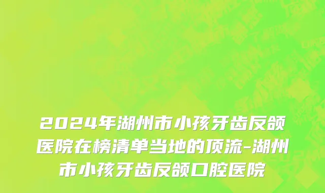2024年湖州市小孩牙齿反颌医院在榜清单当地的顶流-湖州市小孩牙齿反颌口腔医院