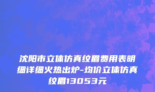沈阳市立体仿真纹眉费用表明细详细火热出炉-均价立体仿真纹眉13053元