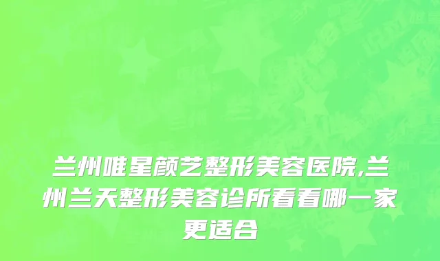 兰州唯星颜艺整形美容医院,兰州兰天整形美容诊所看看哪一家更适合