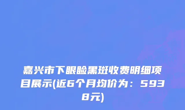 嘉兴市下眼睑黑斑收费明细项目展示(近6个月均价为：5938元)