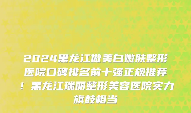 2024黑龙江做美白嫩肤整形医院口碑排名前十强正规推荐!黑龙江瑞丽整形美容医院实力旗鼓相当