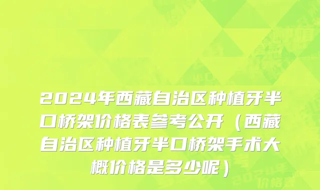 2024年西藏自治区种植牙半口桥架价格表参考公开（西藏自治区种植牙半口桥架手术大概价格是多少呢）