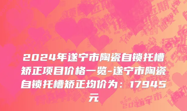 2024年遂宁市陶瓷自锁托槽矫正项目价格一览-遂宁市陶瓷自锁托槽矫正均价为：17945元