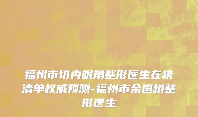福州市切内眼角整形医生在榜清单权威预测-福州市余国树整形医生