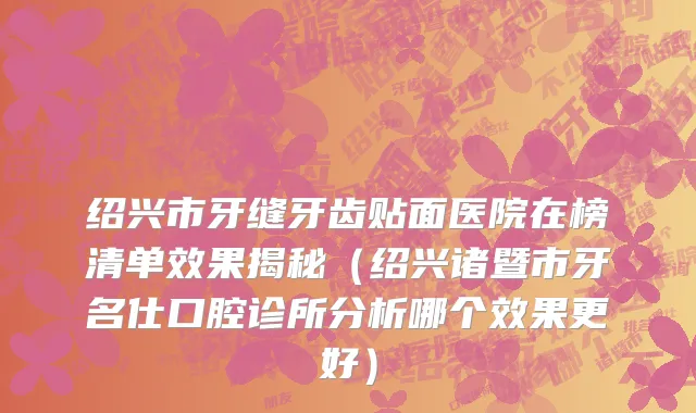 绍兴市牙缝牙齿贴面医院在榜清单效果揭秘（绍兴诸暨市牙名仕口腔诊所分析哪个效果更好）