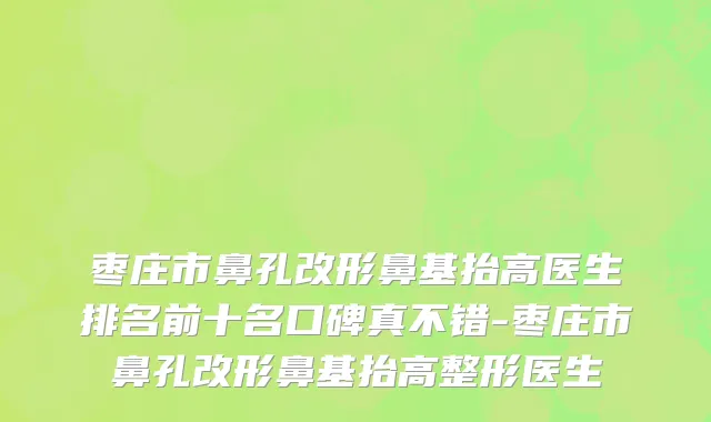 枣庄市鼻孔改形鼻基抬高医生排名前十名口碑真不错-枣庄市鼻孔改形鼻基抬高整形医生