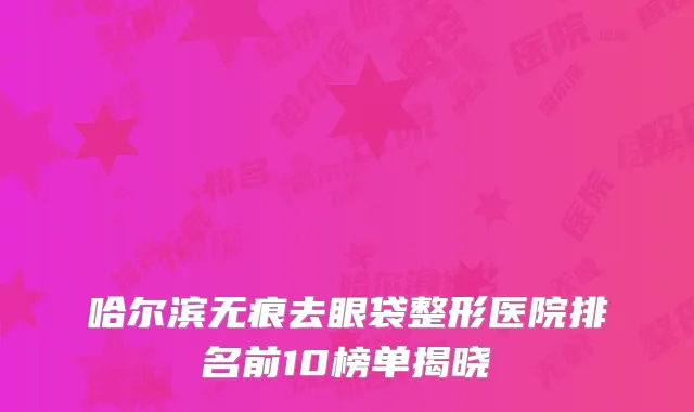哈尔滨无痕去眼袋整形医院排名前10榜单揭晓