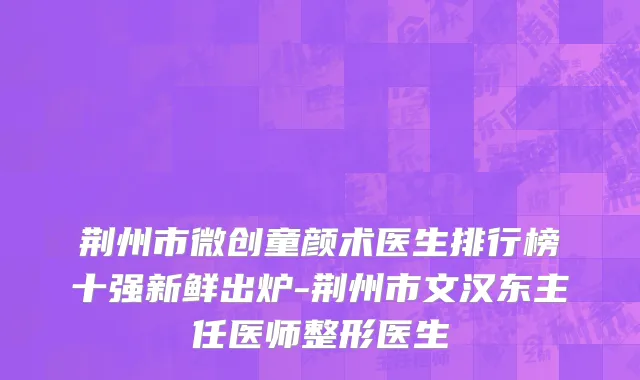 荆州市微创童颜术医生排行榜十强新鲜出炉-荆州市文汉东主任医师整形医生