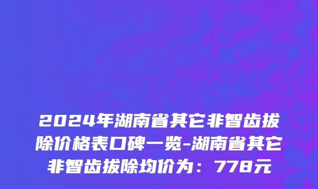 2024年湖南省其它非智齿拔除价格表口碑一览-湖南省其它非智齿拔除均价为：778元