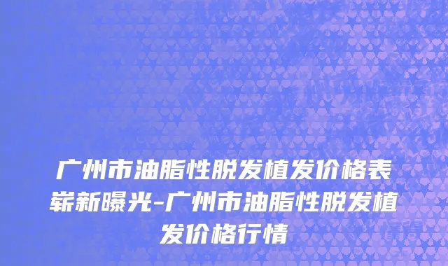 广州市油脂性脱发植发价格表崭新曝光-广州市油脂性脱发植发价格行情