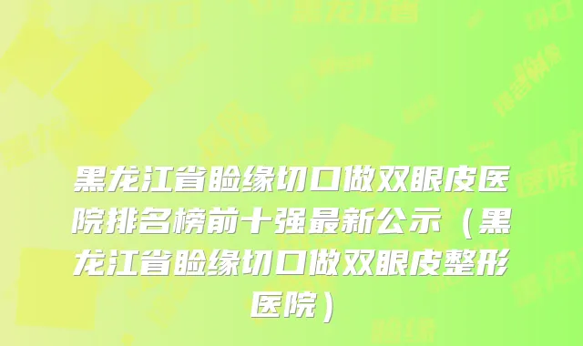 黑龙江省睑缘切口做双眼皮医院排名榜前十强最新公示（黑龙江省睑缘切口做双眼皮整形医院）