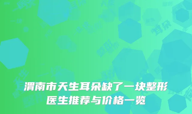 渭南市天生耳朵缺了一块整形医生推荐与价格一览
