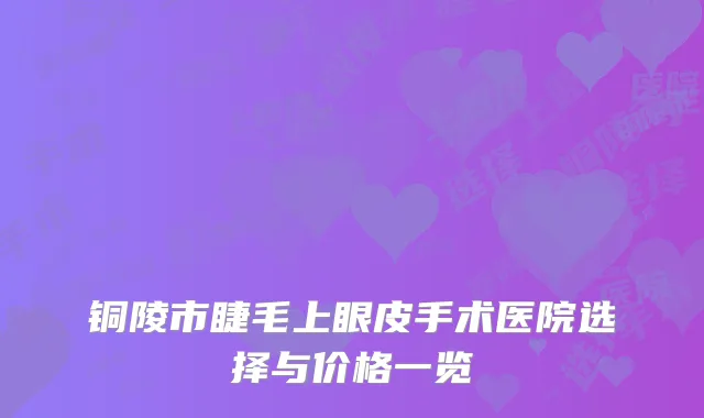 铜陵市睫毛上眼皮手术医院选择与价格一览