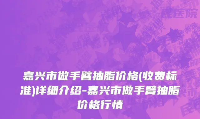 嘉兴市做手臂抽脂价格(收费标准)详细介绍-嘉兴市做手臂抽脂价格行情