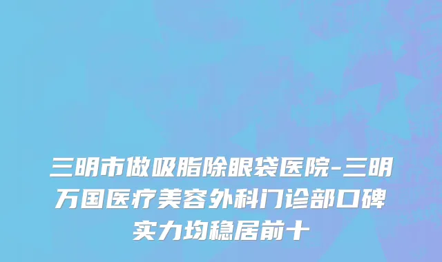 三明市做吸脂除眼袋医院-三明万国医疗美容外科门诊部口碑实力均稳居前十