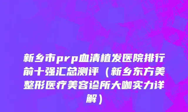 新乡市prp血清植发医院排行前十强汇总测评（新乡东方美整形医疗美容诊所大咖实力详解）