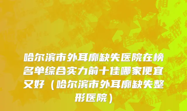 哈尔滨市外耳廓缺失医院在榜名单综合实力前十佳哪家便宜又好（哈尔滨市外耳廓缺失整形医院）
