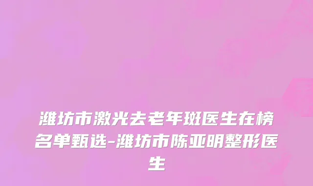 潍坊市激光去老年斑医生在榜名单甄选-潍坊市陈亚明整形医生