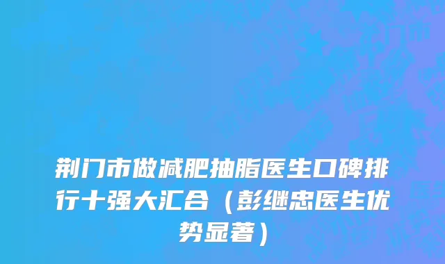 荆门市做减肥抽脂医生口碑排行十强大汇合（彭继忠医生优势显著）