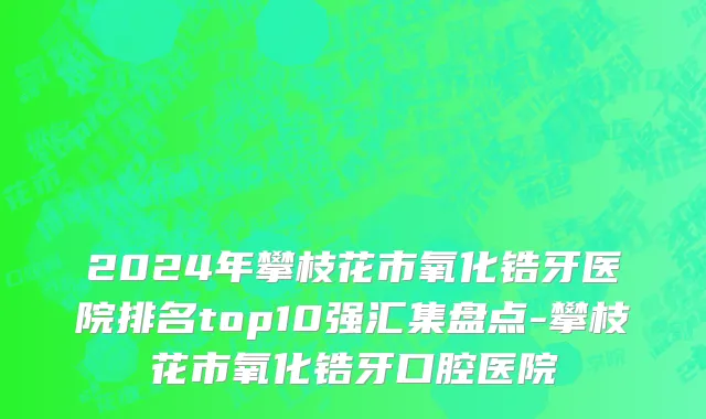 2024年攀枝花市氧化锆牙医院排名top10强汇集盘点-攀枝花市氧化锆牙口腔医院