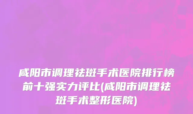 咸阳市调理祛斑手术医院排行榜前十强实力评比(咸阳市调理祛斑手术整形医院)