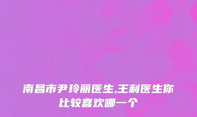 南昌市尹玲丽医生,王利医生你比较喜欢哪一个