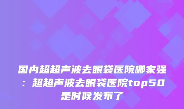 国内超超声波去眼袋医院哪家强：超超声波去眼袋医院top50是时候发布了