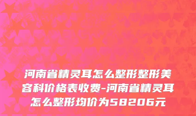 河南省精灵耳怎么整形整形美容科价格表收费-河南省精灵耳怎么整形均价为58206元