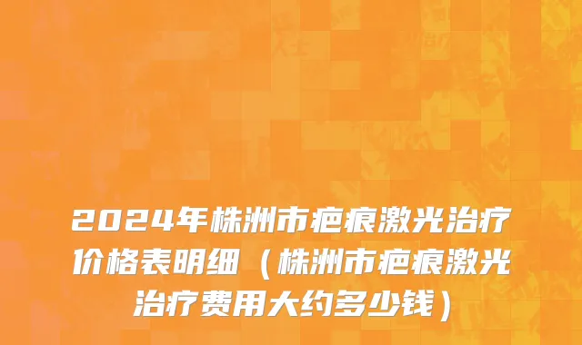 2024年株洲市疤痕激光治疗价格表明细（株洲市疤痕激光治疗费用大约多少钱）