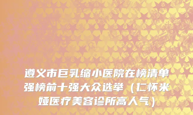 遵义市巨乳缩小医院在榜清单强榜前十强大众选举（仁怀米娅医疗美容诊所高人气）