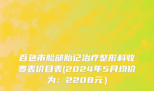 百色市脸部胎记治疗整形科收费表价目表(2024年5月均价为：2208元）